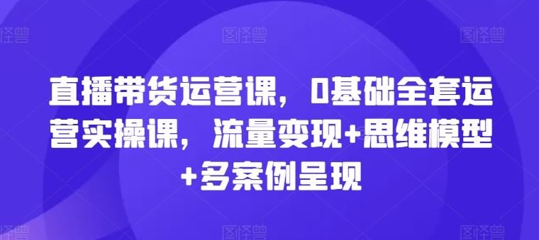 直播带货运营课，0基础全套运营实操课，流量变现+思维模型+多案例呈现-百川聊项目