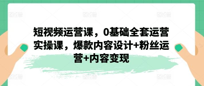 短视频运营课，0基础全套运营实操课，爆款内容设计+粉丝运营+内容变现-百川聊项目