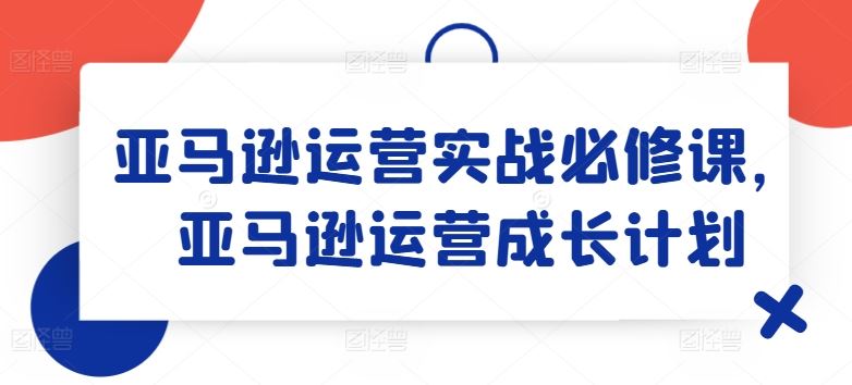 亚马逊运营实战必修课，亚马逊运营成长计划-百川聊项目