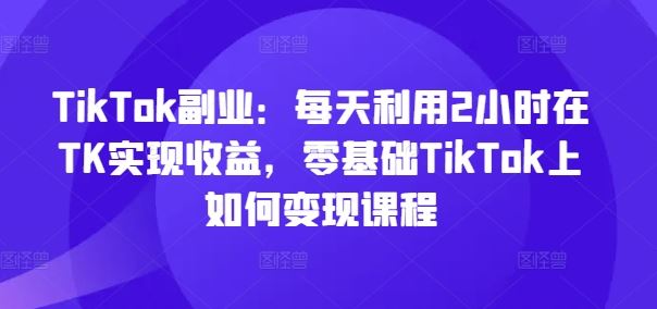 TikTok副业：每天利用2小时在TK实现收益，零基础TikTok上如何变现课程-百川聊项目