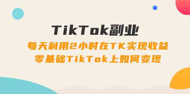 TikTok副业课：每天利用2小时在TK实现收益，零基础TikTok上如何变现（34节）-百川聊项目