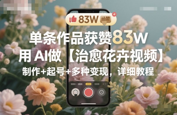 单条作品获赞83W，用AI做【治愈花卉视频】，制作+起号+多种变现，详细教程-百川聊项目