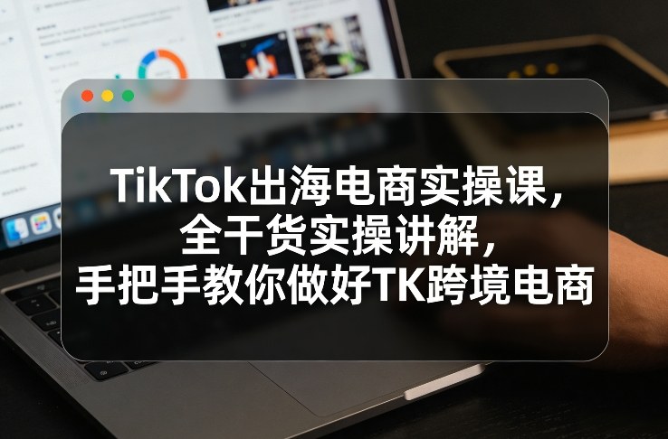 TikTok出海电商实操课，全干货实操讲解，手把手教你做好TK跨境电商-百川聊项目