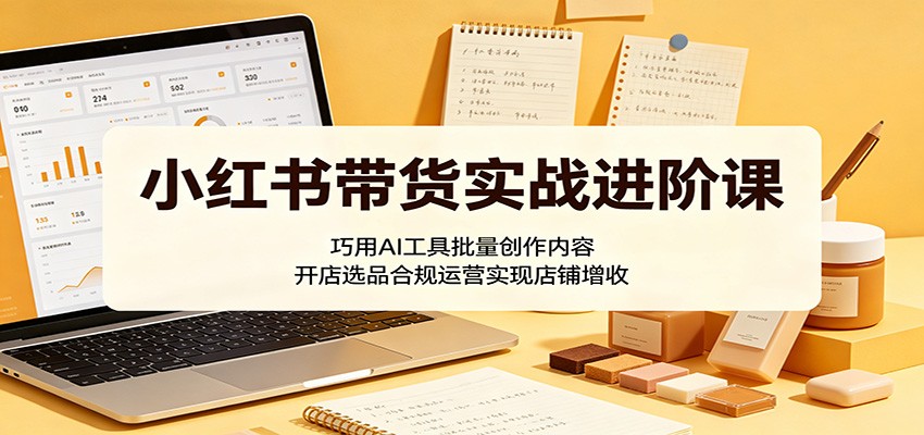 小红书带货实战进阶课：巧用AI工具批量创作内容，开店选品合规运营实现店铺增收-百川聊项目