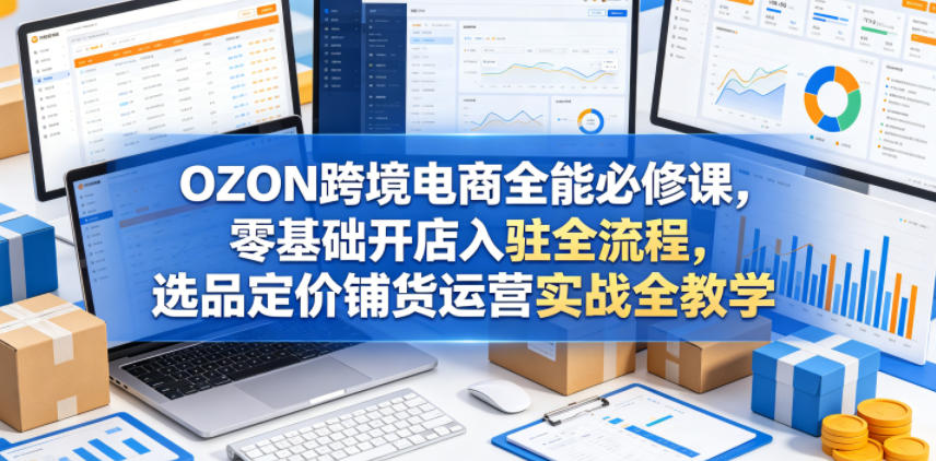 OZON跨境电商全能必修课，零基础开店入驻全流程，选品定价铺货运营实战全教学(更新0605)-百川聊项目